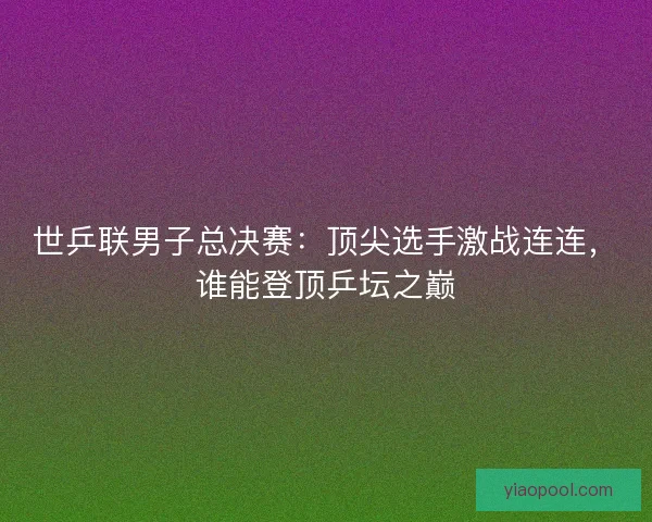世乒联男子总决赛:顶尖选手激战连连,谁能登顶乒坛之巅 世乒联男子总决赛:顶尖选手激战连连,谁能登顶乒坛之巅