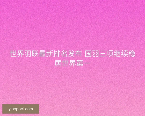 世界羽联最新排名发布 国羽三项继续稳居世界第一 世界羽联最新排名发布 国羽三项继续稳居世界第一
