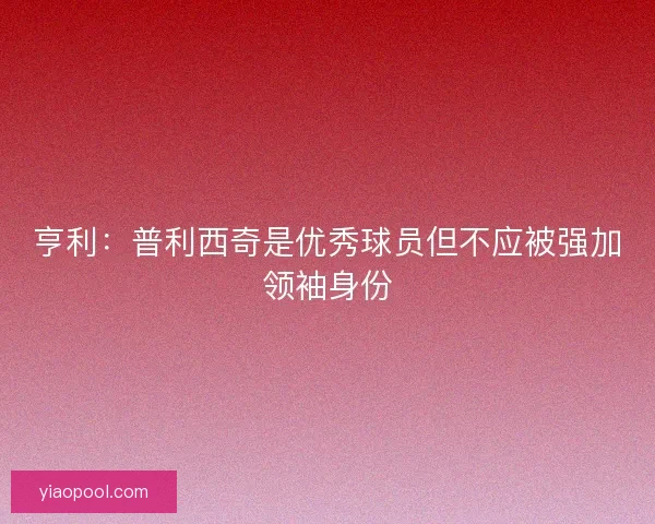 亨利：普利西奇是优秀球员但不应被强加领袖身份