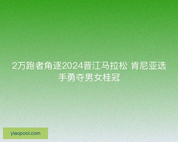 2万跑者角逐2024晋江马拉松 肯尼亚选手勇夺男女桂冠