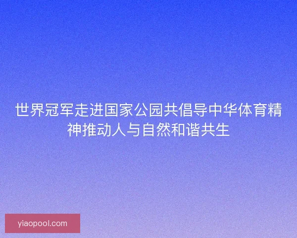世界冠军走进国家公园共倡导中华体育精神推动人与自然和谐共生