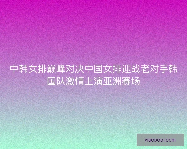 中韩女排巅峰对决中国女排迎战老对手韩国队激情上演亚洲赛场