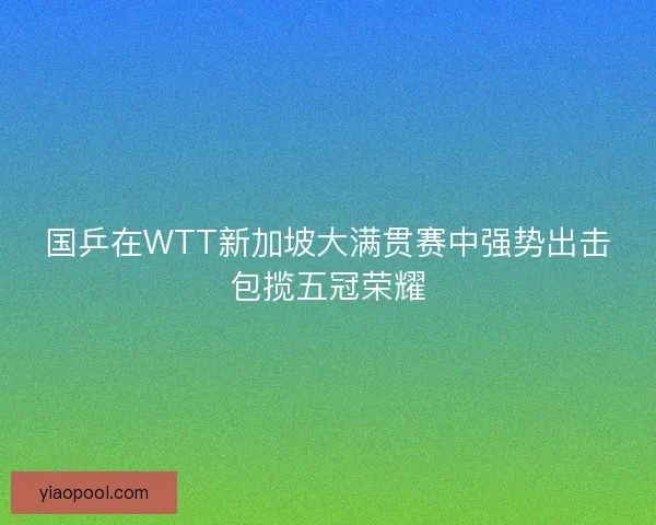 国乒在WTT新加坡大满贯赛中强势出击包揽五冠荣耀