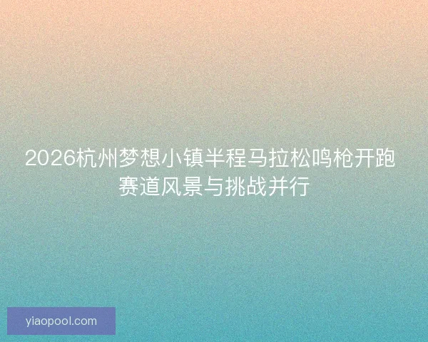2026杭州梦想小镇半程马拉松鸣枪开跑 赛道风景与挑战并行 2026杭州梦想小镇半程马拉松鸣枪开跑 赛道风景与挑战并行