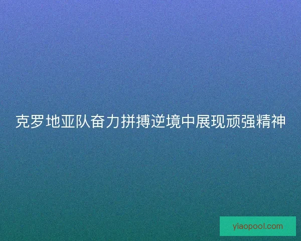 克罗地亚队奋力拼搏逆境中展现顽强精神 克罗地亚队奋力拼搏逆境中展现顽强精神