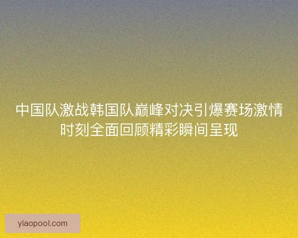 中国队激战韩国队巅峰对决引爆赛场激情时刻全面回顾精彩瞬间呈现