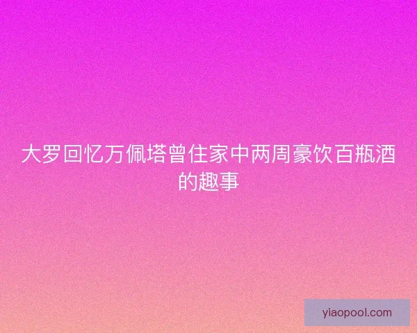 大罗回忆万佩塔曾住家中两周豪饮百瓶酒的趣事
