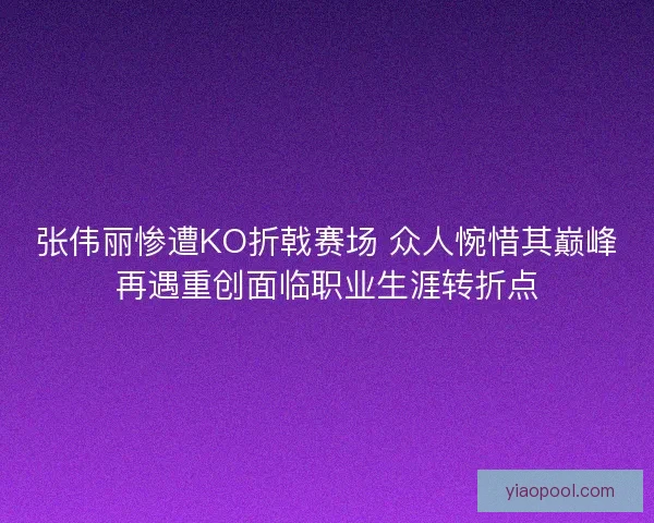 张伟丽惨遭KO折戟赛场 众人惋惜其巅峰再遇重创面临职业生涯转折点