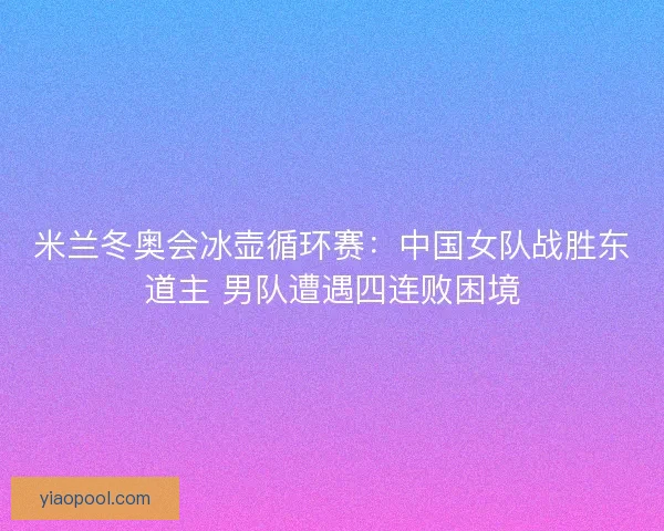 米兰冬奥会冰壶循环赛：中国女队战胜东道主 男队遭遇四连败困境