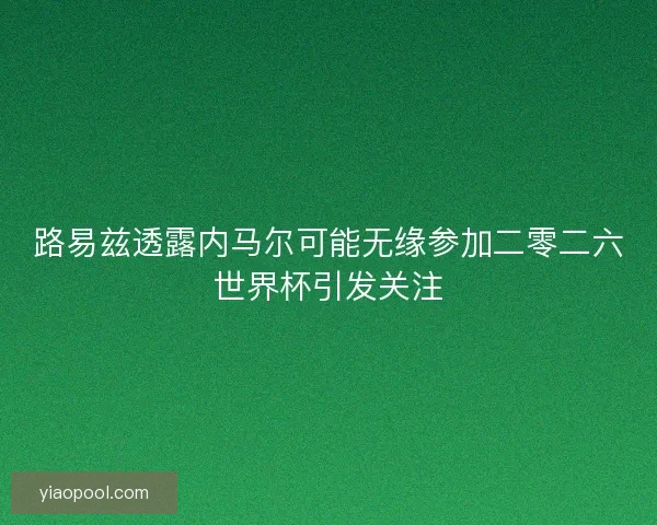 路易兹透露内马尔可能无缘参加二零二六世界杯引发关注