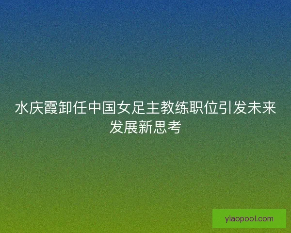 水庆霞卸任中国女足主教练职位引发未来发展新思考