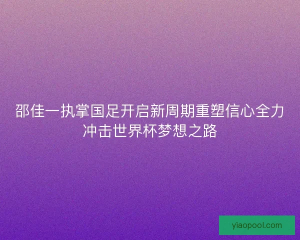 邵佳一执掌国足开启新周期重塑信心全力冲击世界杯梦想之路 邵佳一执掌国足开启新周期重塑信心全力冲击世界杯梦想之路