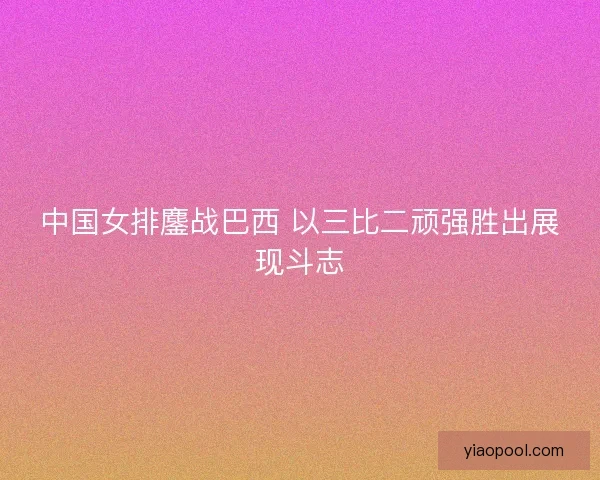 中国女排鏖战巴西 以三比二顽强胜出展现斗志 中国女排鏖战巴西 以三比二顽强胜出展现斗志