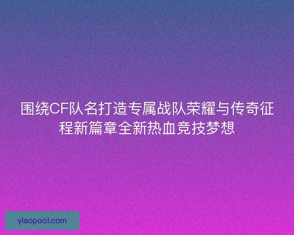 围绕CF队名打造专属战队荣耀与传奇征程新篇章全新热血竞技梦想