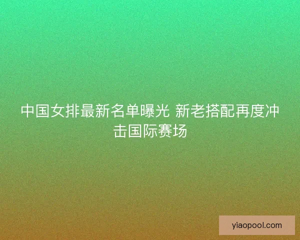 中国女排最新名单曝光 新老搭配再度冲击国际赛场 中国女排最新名单曝光 新老搭配再度冲击国际赛场