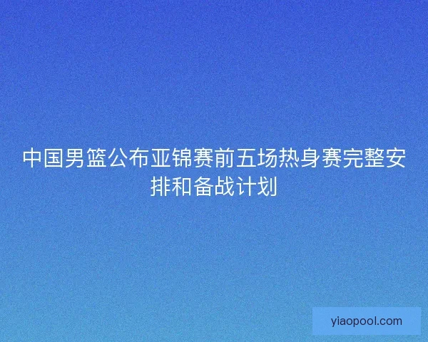 中国男篮公布亚锦赛前五场热身赛完整安排和备战计划