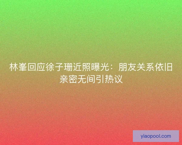 林峯回应徐子珊近照曝光:朋友关系依旧亲密无间引热议 林峯回应徐子珊近照曝光:朋友关系依旧亲密无间引热议