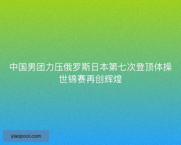 中国男团力压俄罗斯日本第七次登顶体操世锦赛再创辉煌 中国男团力压俄罗斯日本第七次登顶体操世锦赛再创辉煌